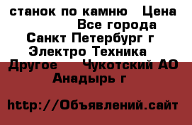 станок по камню › Цена ­ 29 000 - Все города, Санкт-Петербург г. Электро-Техника » Другое   . Чукотский АО,Анадырь г.